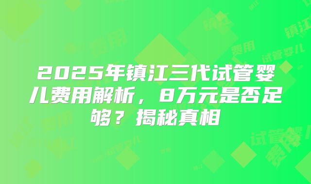 2025年镇江三代试管婴儿费用解析,8万元是否足够?揭秘真相
