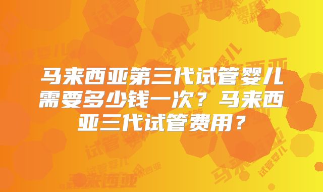 马来西亚第三代试管婴儿需要多少钱一次？马来西亚三代试管费用？