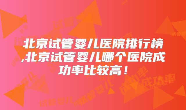 北京试管婴儿医院排行榜,北京试管婴儿哪个医院成功率比较高！