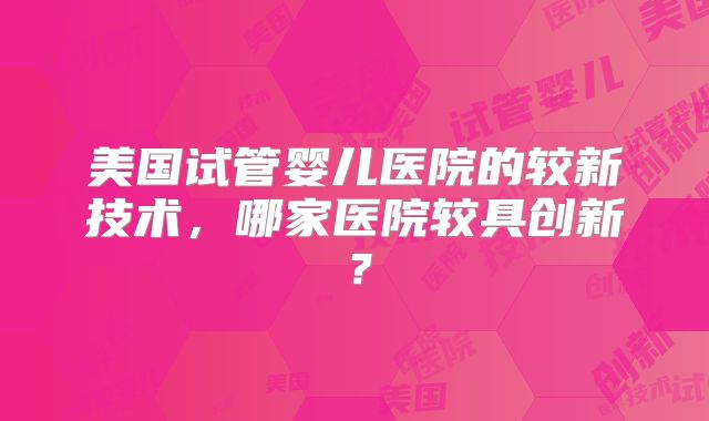 美国试管婴儿医院的较新技术，哪家医院较具创新？