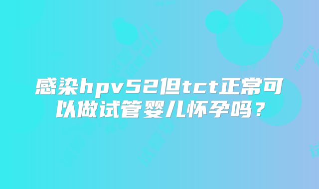 感染hpv52但tct正常可以做试管婴儿怀孕吗?