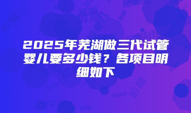 2025年芜湖做三代试管婴儿要多少钱？各项目明细如下