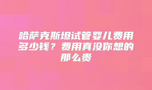 哈萨克斯坦试管婴儿费用多少钱？费用真没你想的那么贵