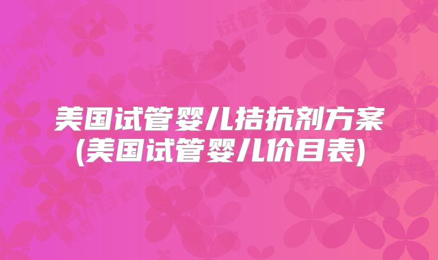美国试管婴儿拮抗剂方案(美国试管婴儿价目表)