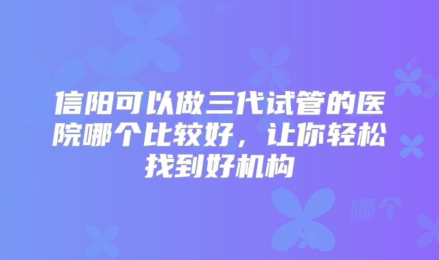 信阳可以做三代试管的医院哪个比较好,让你轻松找到好机构