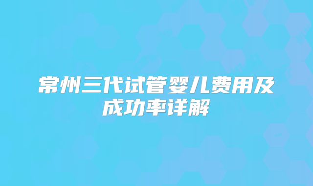 常州三代试管婴儿费用及成功率详解