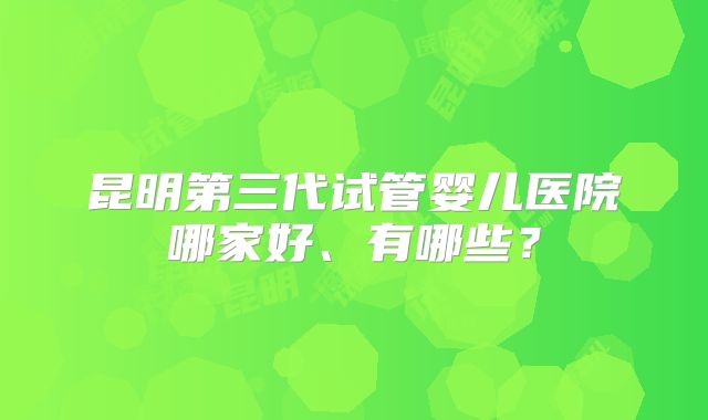 昆明第三代试管婴儿医院哪家好、有哪些？