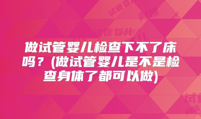 做试管婴儿检查下不了床吗？(做试管婴儿是不是检查身体了都可以做)