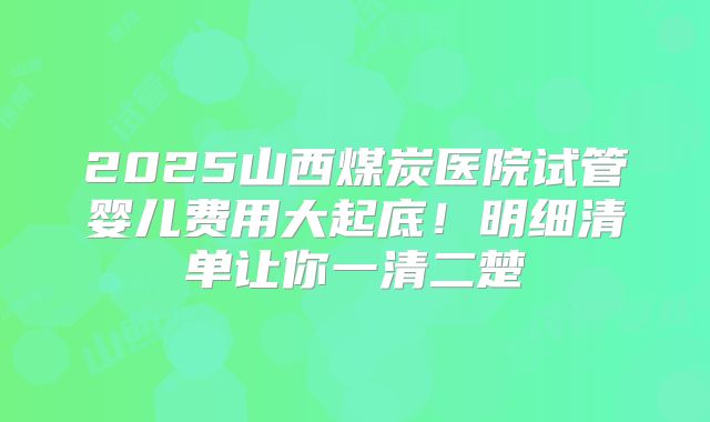 2025山西煤炭医院试管婴儿费用大起底!明细清单让你一清二楚