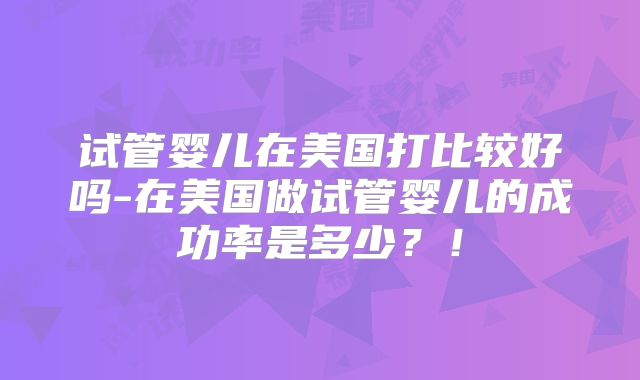试管婴儿在美国打比较好吗-在美国做试管婴儿的成功率是多少？！