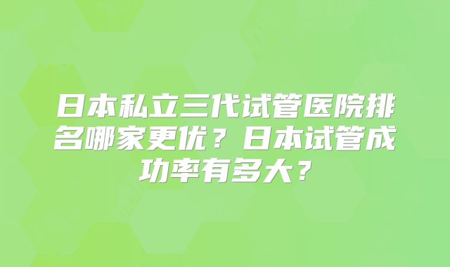 日本私立三代试管医院排名哪家更优？日本试管成功率有多大？