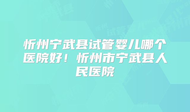 忻州宁武县试管婴儿哪个医院好！忻州市宁武县人民医院