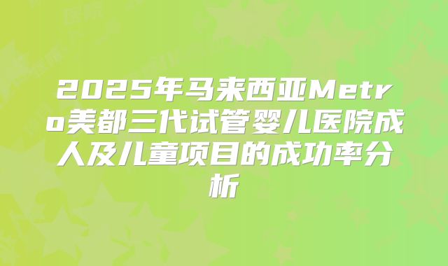 2025年马来西亚Metro美都三代试管婴儿医院成人及儿童项目的成功率分析