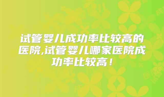 试管婴儿成功率比较高的医院,试管婴儿哪家医院成功率比较高！