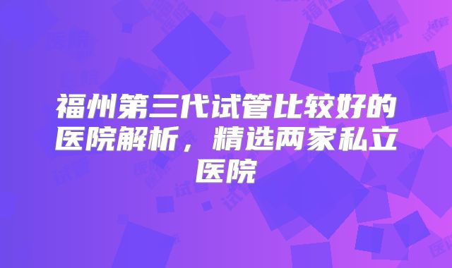 福州第三代试管比较好的医院解析，精选两家私立医院
