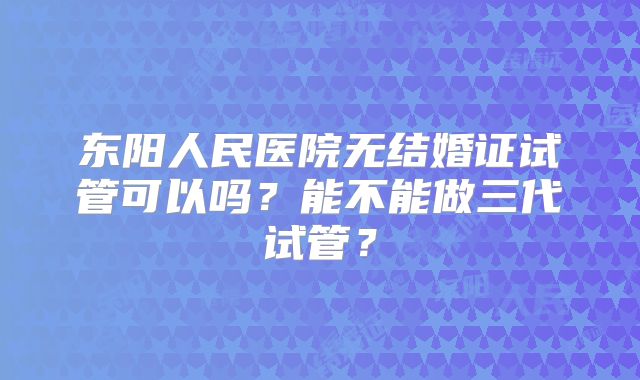 东阳人民医院无结婚证试管可以吗？能不能做三代试管？