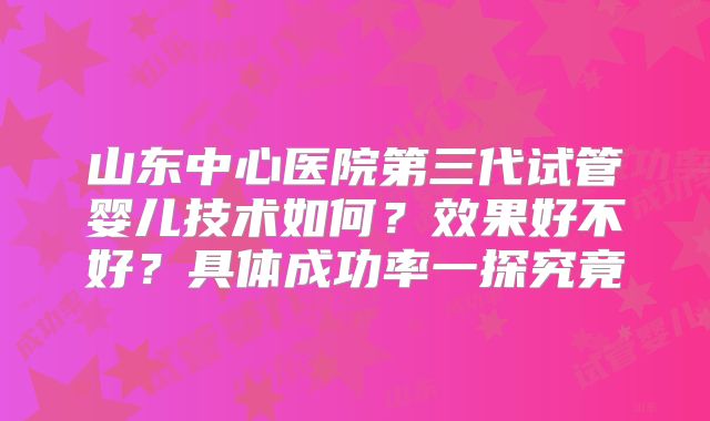山东中心医院第三代试管婴儿技术如何？效果好不好？具体成功率一探究竟