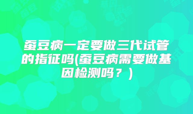 蚕豆病一定要做三代试管的指征吗(蚕豆病需要做基因检测吗？)