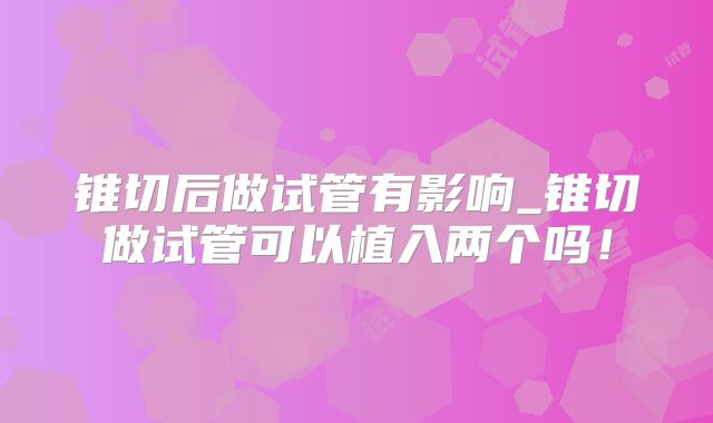 锥切后做试管有影响_锥切做试管可以植入两个吗！