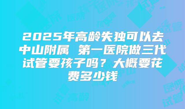 2025年高龄失独可以去中山附属 第一医院做三代试管要孩子吗？大概要花费多少钱