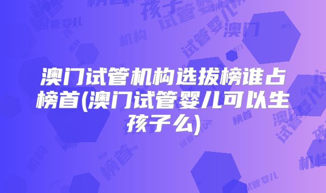 澳门试管机构选拔榜谁占榜首(澳门试管婴儿可以生孩子么)