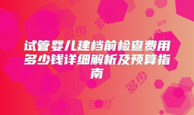 试管婴儿建档前检查费用多少钱详细解析及预算指南