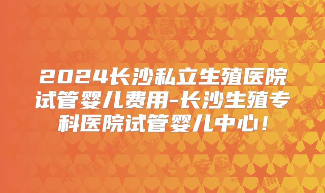 2024长沙私立生殖医院试管婴儿费用-长沙生殖专科医院试管婴儿中心！