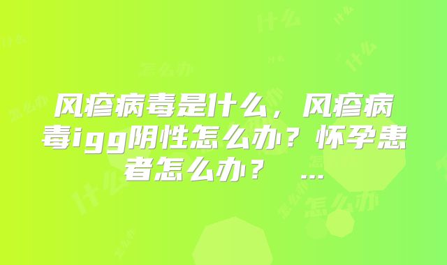 风疹病毒是什么，风疹病毒igg阴性怎么办？怀孕患者怎么办？ ...