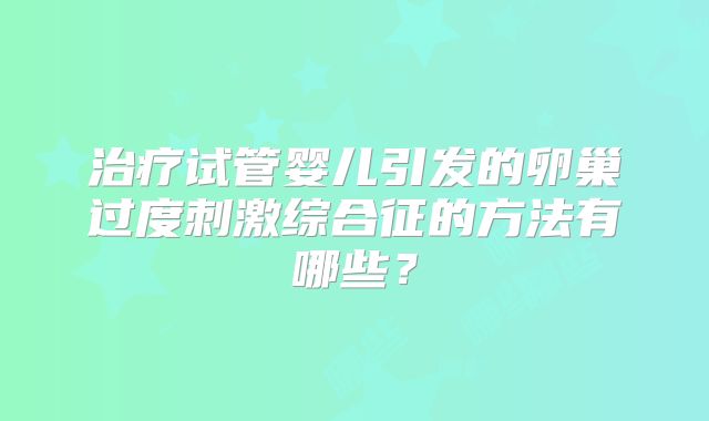 治疗试管婴儿引发的卵巢过度刺激综合征的方法有哪些？