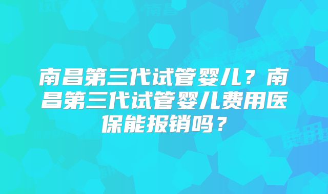 南昌第三代试管婴儿？南昌第三代试管婴儿费用医保能报销吗？