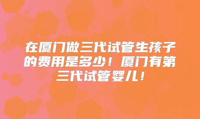 在厦门做三代试管生孩子的费用是多少！厦门有第三代试管婴儿！