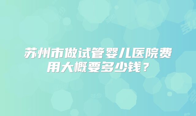 苏州市做试管婴儿医院费用大概要多少钱?