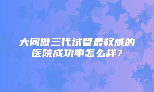 大同做三代试管最权威的医院成功率怎么样？