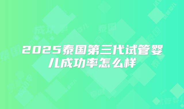 2025泰国第三代试管婴儿成功率怎么样