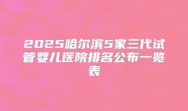 2025哈尔滨5家三代试管婴儿医院排名公布一览表