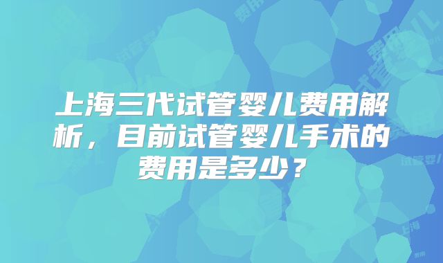 上海三代试管婴儿费用解析，目前试管婴儿手术的费用是多少？