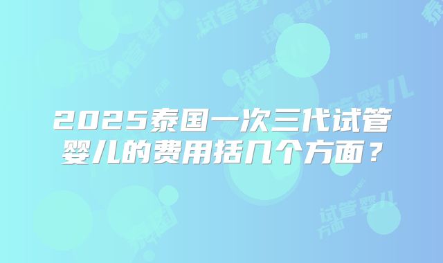 2025泰国一次三代试管婴儿的费用括几个方面?