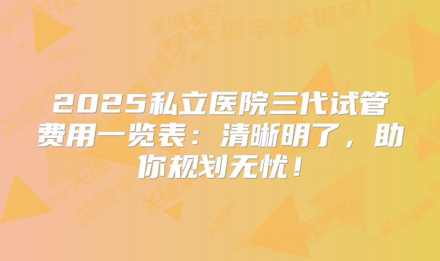 2025私立医院三代试管费用一览表：清晰明了，助你规划无忧！