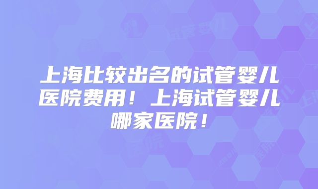 上海比较出名的试管婴儿医院费用！上海试管婴儿哪家医院！