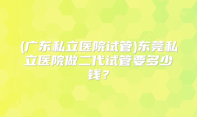 (广东私立医院试管)东莞私立医院做二代试管要多少钱?