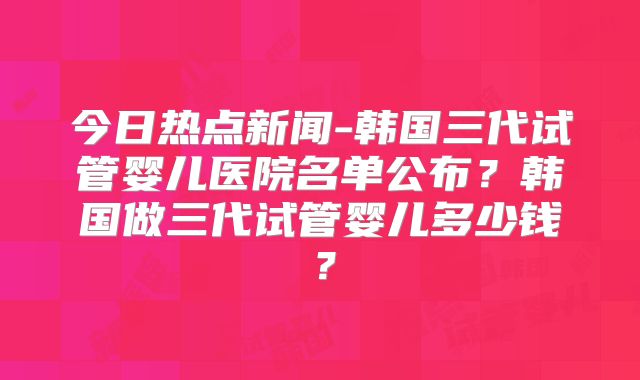 今日热点新闻-韩国三代试管婴儿医院名单公布?韩国做三代试管婴儿多少钱?