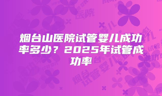 烟台山医院试管婴儿成功率多少?2025年试管成功率