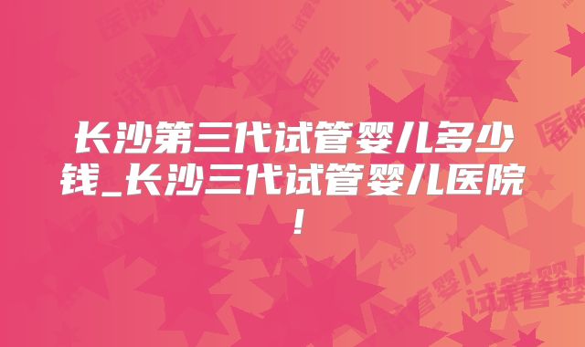 长沙第三代试管婴儿多少钱_长沙三代试管婴儿医院！