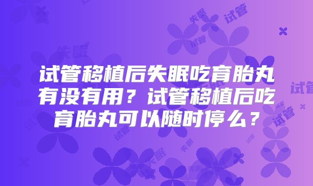 试管移植后失眠吃育胎丸有没有用？试管移植后吃育胎丸可以随时停么？