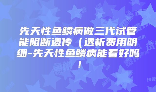 先天性鱼鳞病做三代试管能阻断遗传（透析费用明细-先天性鱼鳞病能看好吗！