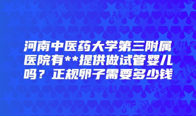 河南中医药大学第三附属医院有**提供做试管婴儿吗?正规卵子需要多少钱