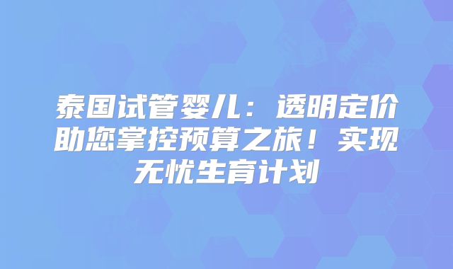 泰国试管婴儿:透明定价助您掌控预算之旅!实现无忧生育计划