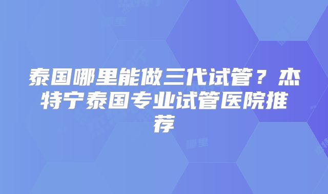 泰国哪里能做三代试管?杰特宁泰国专业试管医院推荐