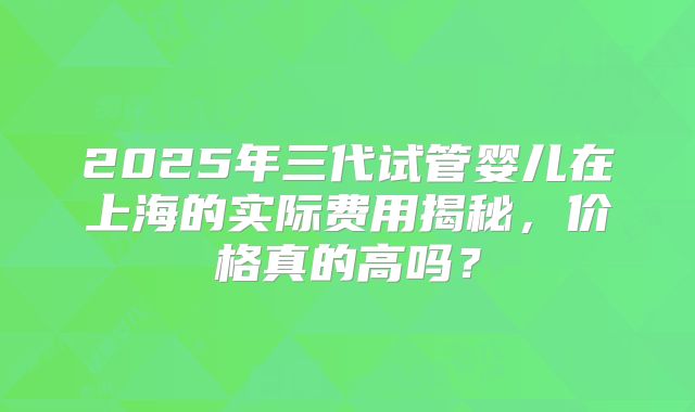2025年三代试管婴儿在上海的实际费用揭秘，价格真的高吗？
