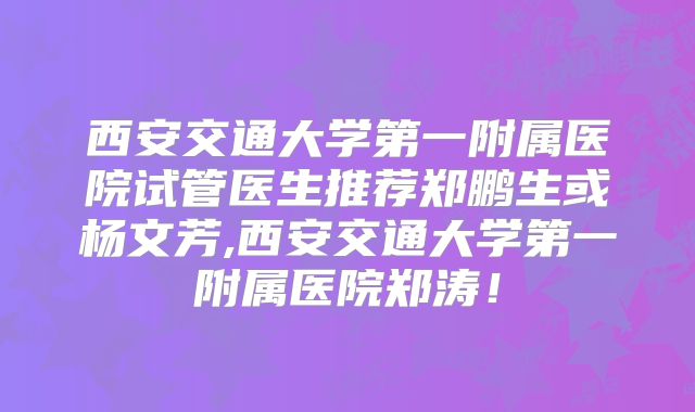 西安交通大学第一附属医院试管医生推荐郑鹏生或杨文芳,西安交通大学第一附属医院郑涛！